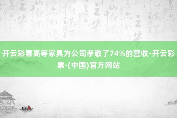 开云彩票高等家具为公司孝敬了74%的营收-开云彩票·(中国)官方网站