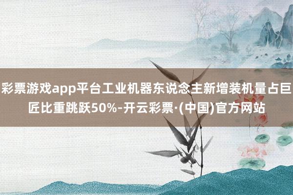 彩票游戏app平台工业机器东说念主新增装机量占巨匠比重跳跃50%-开云彩票·(中国)官方网站