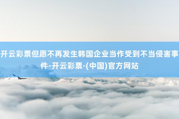 开云彩票但愿不再发生韩国企业当作受到不当侵害事件-开云彩票·(中国)官方网站