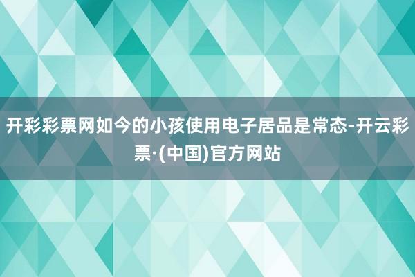 开彩彩票网如今的小孩使用电子居品是常态-开云彩票·(中国)官方网站