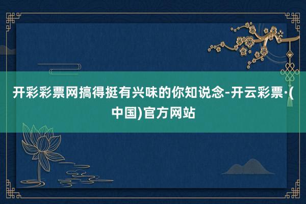 开彩彩票网搞得挺有兴味的你知说念-开云彩票·(中国)官方网站