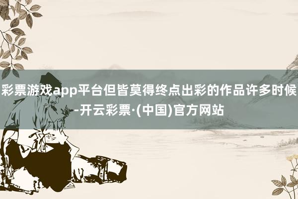 彩票游戏app平台但皆莫得终点出彩的作品许多时候-开云彩票·(中国)官方网站
