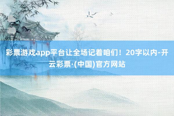 彩票游戏app平台让全场记着咱们!20字以内-开云彩票·(中国)官方网站