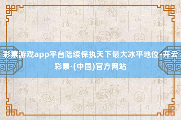 彩票游戏app平台陆续保执天下最大冰平地位-开云彩票·(中国)官方网站
