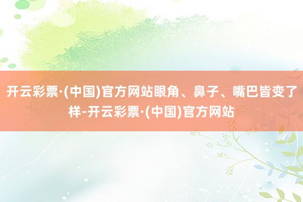 开云彩票·(中国)官方网站眼角、鼻子、嘴巴皆变了样-开云彩票·(中国)官方网站