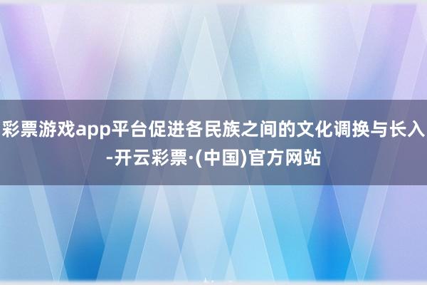 彩票游戏app平台促进各民族之间的文化调换与长入-开云彩票·(中国)官方网站