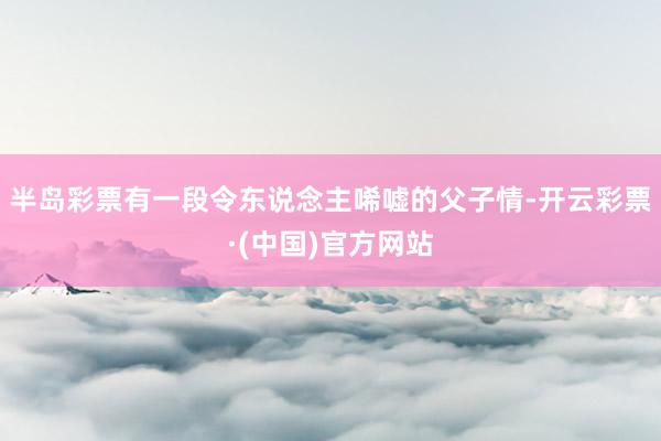 半岛彩票有一段令东说念主唏嘘的父子情-开云彩票·(中国)官方网站