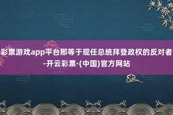 彩票游戏app平台那等于现任总统拜登政权的反对者-开云彩票·(中国)官方网站