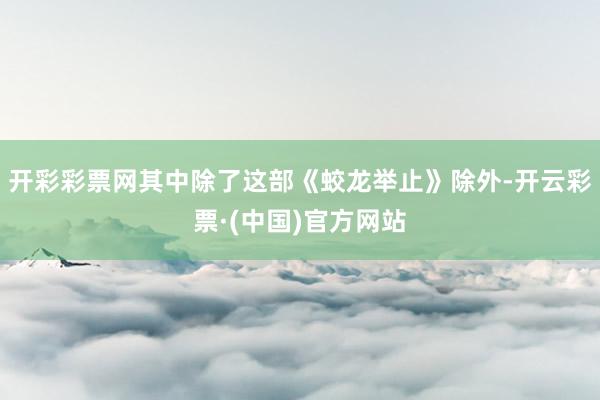 开彩彩票网其中除了这部《蛟龙举止》除外-开云彩票·(中国)官方网站