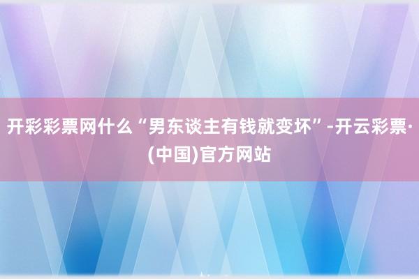 开彩彩票网什么“男东谈主有钱就变坏”-开云彩票·(中国)官方网站