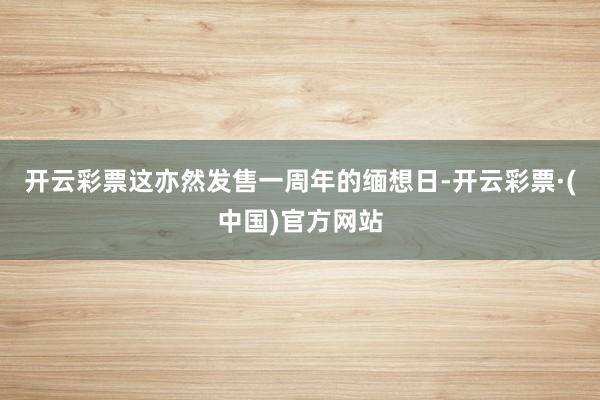 开云彩票这亦然发售一周年的缅想日-开云彩票·(中国)官方网站