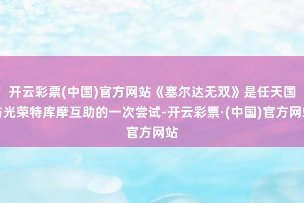 开云彩票(中国)官方网站《塞尔达无双》是任天国与光荣特库摩互助的一次尝试-开云彩票·(中国)官方网站