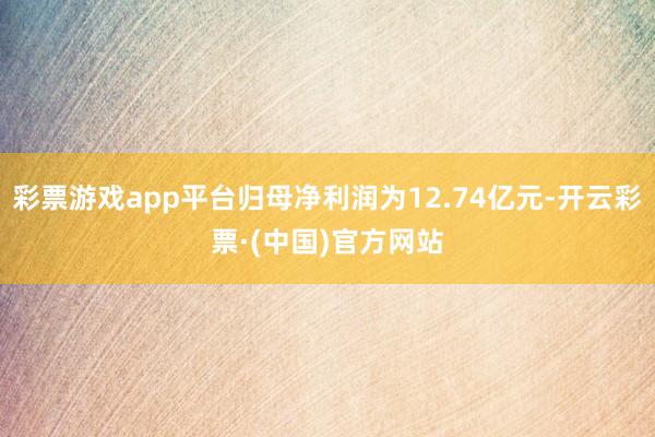 彩票游戏app平台归母净利润为12.74亿元-开云彩票·(中国)官方网站