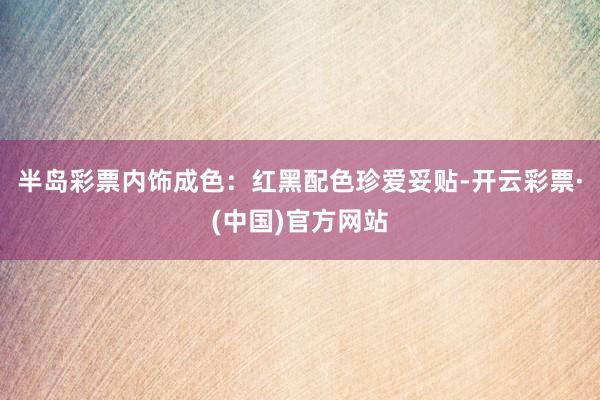 半岛彩票内饰成色:红黑配色珍爱妥贴-开云彩票·(中国)官方网站