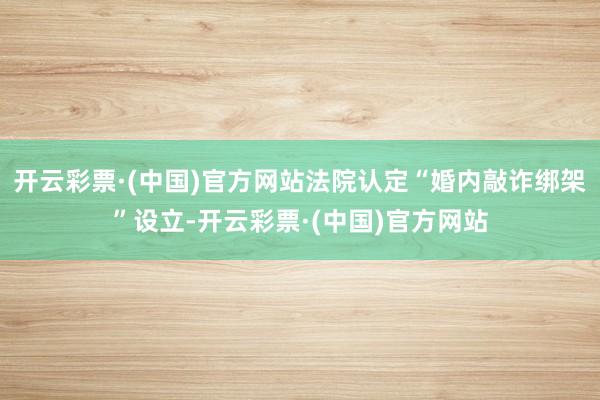 开云彩票·(中国)官方网站法院认定“婚内敲诈绑架”设立-开云彩票·(中国)官方网站