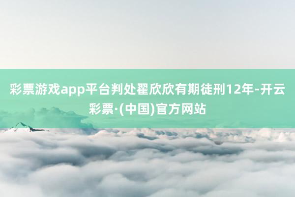 彩票游戏app平台判处翟欣欣有期徒刑12年-开云彩票·(中国)官方网站