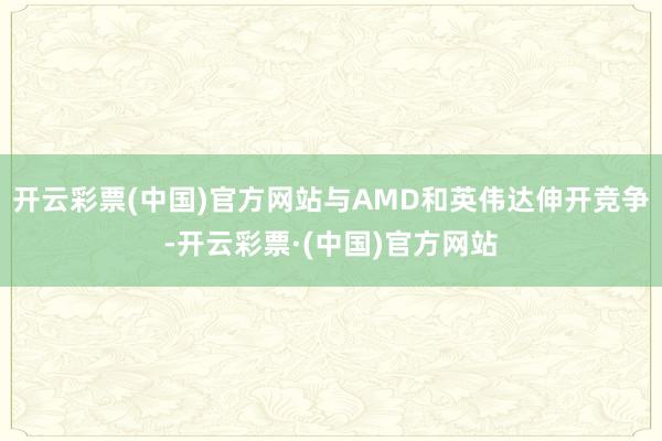 开云彩票(中国)官方网站与AMD和英伟达伸开竞争-开云彩票·(中国)官方网站