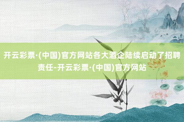 开云彩票·(中国)官方网站各大酒企陆续启动了招聘责任-开云彩票·(中国)官方网站