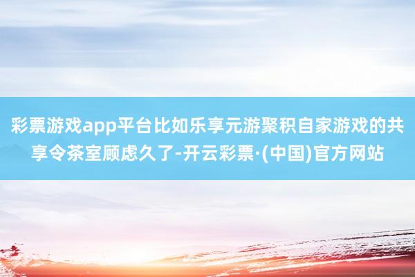 彩票游戏app平台比如乐享元游聚积自家游戏的共享令茶室顾虑久了-开云彩票·(中国)官方网站