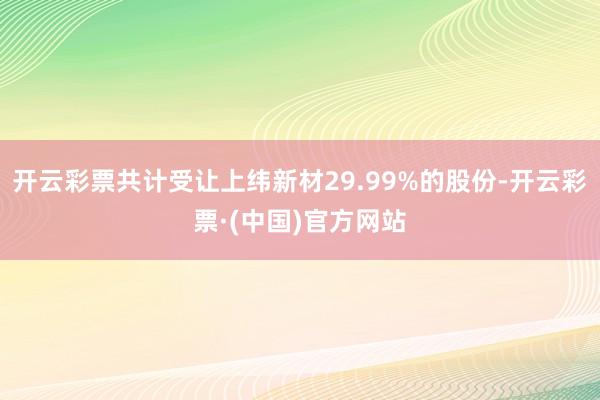 开云彩票共计受让上纬新材29.99%的股份-开云彩票·(中国)官方网站
