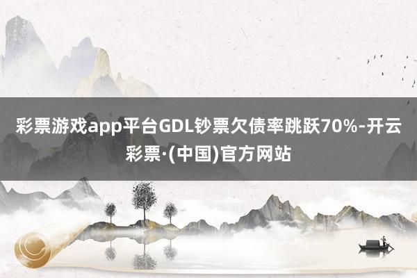 彩票游戏app平台GDL钞票欠债率跳跃70%-开云彩票·(中国)官方网站