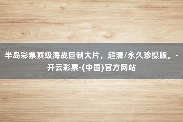 半岛彩票顶级海战巨制大片，超清/永久珍摄版。-开云彩票·(中国)官方网站