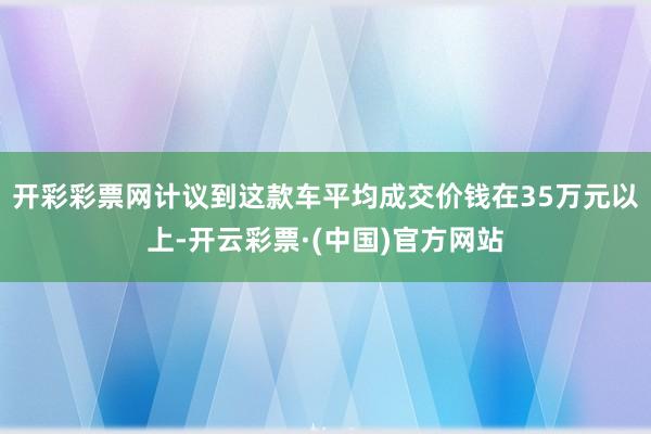 开彩彩票网计议到这款车平均成交价钱在35万元以上-开云彩票·(中国)官方网站