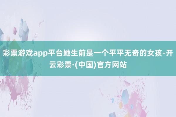 彩票游戏app平台她生前是一个平平无奇的女孩-开云彩票·(中国)官方网站
