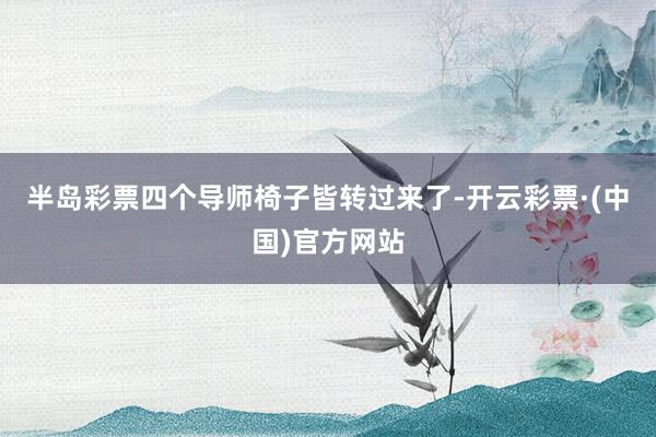 半岛彩票四个导师椅子皆转过来了-开云彩票·(中国)官方网站