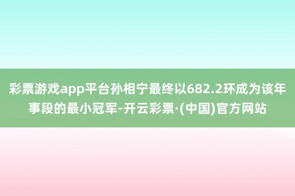 彩票游戏app平台孙相宁最终以682.2环成为该年事段的最小冠军-开云彩票·(中国)官方网站