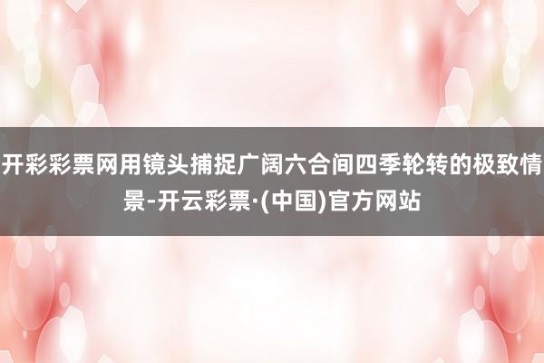 开彩彩票网用镜头捕捉广阔六合间四季轮转的极致情景-开云彩票·(中国)官方网站