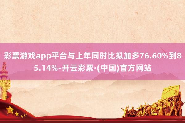 彩票游戏app平台与上年同时比拟加多76.60%到85.14%-开云彩票·(中国)官方网站