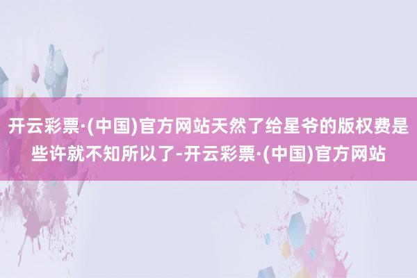 开云彩票·(中国)官方网站天然了给星爷的版权费是些许就不知所以了-开云彩票·(中国)官方网站