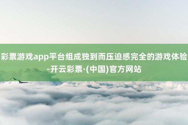 彩票游戏app平台组成独到而压迫感完全的游戏体验-开云彩票·(中国)官方网站