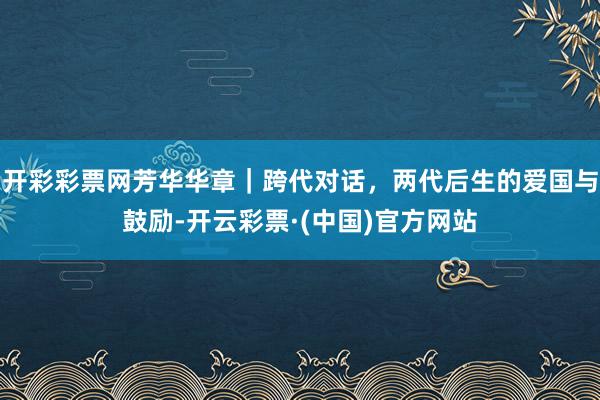 开彩彩票网芳华华章｜跨代对话，两代后生的爱国与鼓励-开云彩票·(中国)官方网站