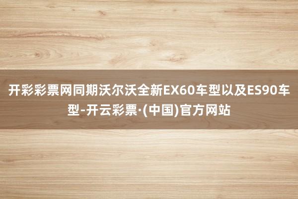 开彩彩票网同期沃尔沃全新EX60车型以及ES90车型-开云彩票·(中国)官方网站