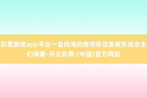 彩票游戏app平台一皆向海的唐突在这里被东说念主们储藏-开云彩票·(中国)官方网站