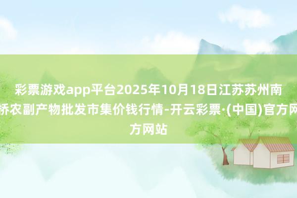 彩票游戏app平台2025年10月18日江苏苏州南环桥农副产物批发市集价钱行情-开云彩票·(中国)官方网站