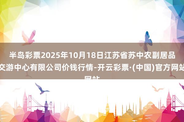 半岛彩票2025年10月18日江苏省苏中农副居品交游中心有限公司价钱行情-开云彩票·(中国)官方网站