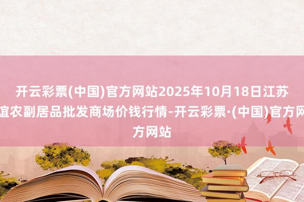 开云彩票(中国)官方网站2025年10月18日江苏联谊农副居品批发商场价钱行情-开云彩票·(中国)官方网站