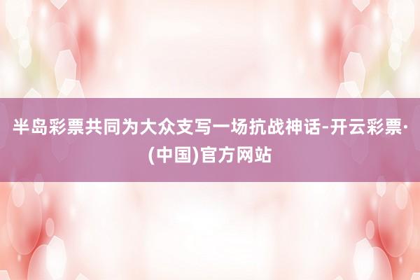 半岛彩票共同为大众支写一场抗战神话-开云彩票·(中国)官方网站