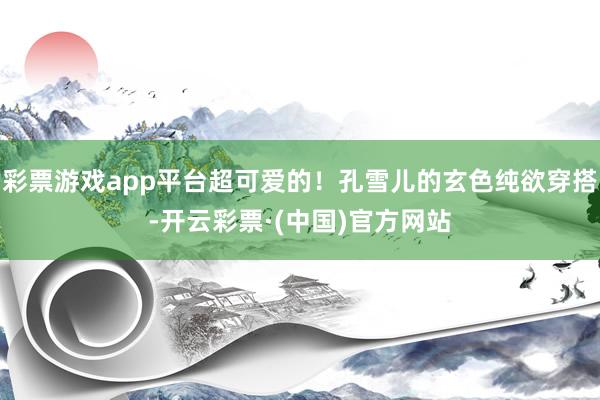 彩票游戏app平台超可爱的！孔雪儿的玄色纯欲穿搭-开云彩票·(中国)官方网站