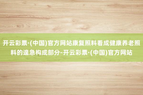 开云彩票·(中国)官方网站康复照料看成健康养老照料的遑急构成部分-开云彩票·(中国)官方网站