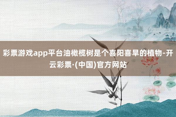 彩票游戏app平台油橄榄树是个喜阳喜旱的植物-开云彩票·(中国)官方网站