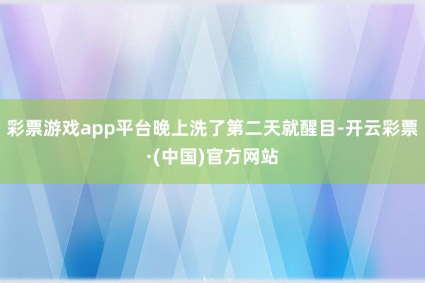 彩票游戏app平台晚上洗了第二天就醒目-开云彩票·(中国)官方网站