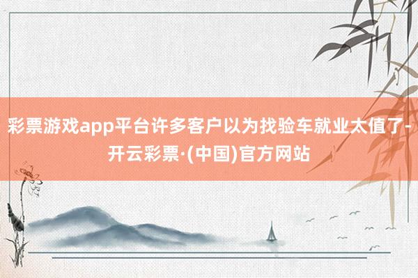 彩票游戏app平台许多客户以为找验车就业太值了-开云彩票·(中国)官方网站