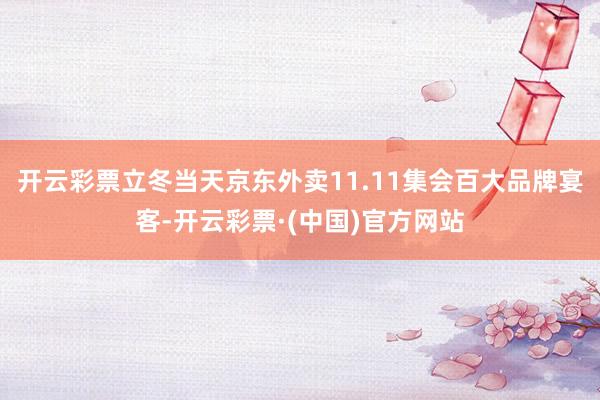 开云彩票立冬当天京东外卖11.11集会百大品牌宴客-开云彩票·(中国)官方网站