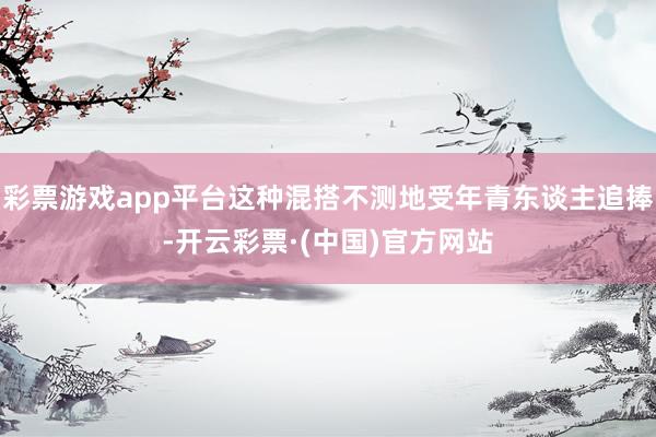 彩票游戏app平台这种混搭不测地受年青东谈主追捧-开云彩票·(中国)官方网站