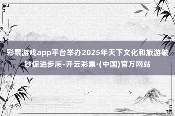 彩票游戏app平台举办2025年天下文化和旅游破钞促进步履-开云彩票·(中国)官方网站