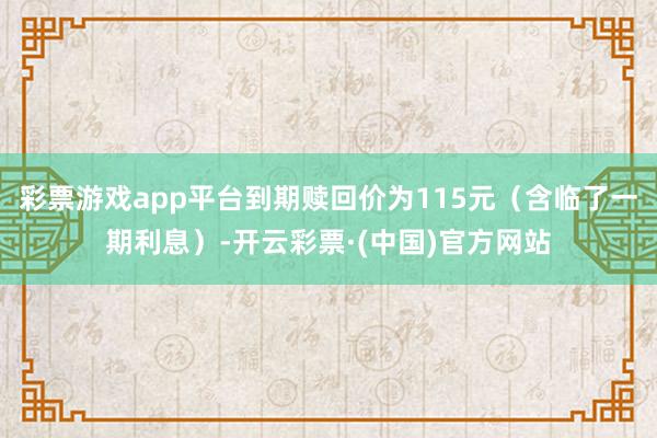 彩票游戏app平台到期赎回价为115元(含临了一期利息)-开云彩票·(中国)官方网站